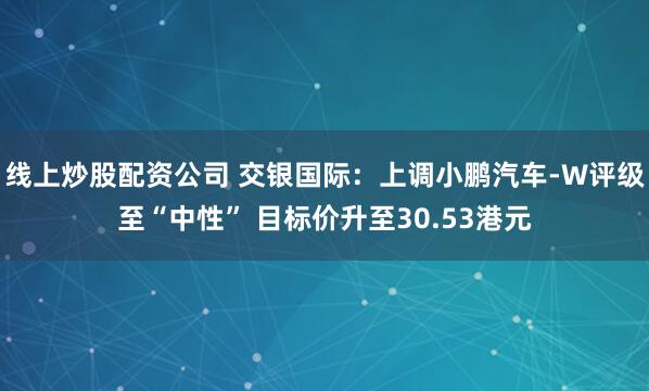 线上炒股配资公司 交银国际：上调小鹏汽车-W评级至“中性” 目标价升至30.53港元