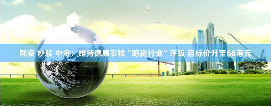 配资 炒股 中金：维持德康农牧“跑赢行业”评级 目标价升至66港元