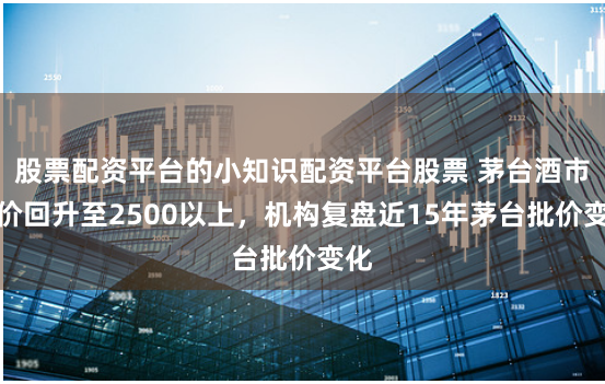 股票配资平台的小知识配资平台股票 茅台酒市场价回升至2500以上，机构复盘近15年茅台批价变化