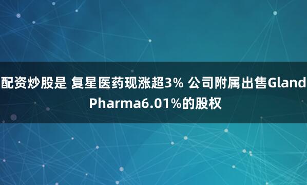 配资炒股是 复星医药现涨超3% 公司附属出售Gland Pharma6.01%的股权