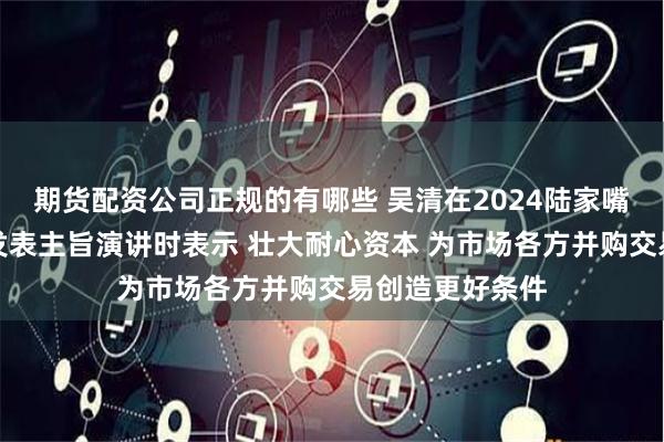 期货配资公司正规的有哪些 吴清在2024陆家嘴论坛开幕式上发表主旨演讲时表示 壮大耐心资本 为市场各方并购交易创造更好条件