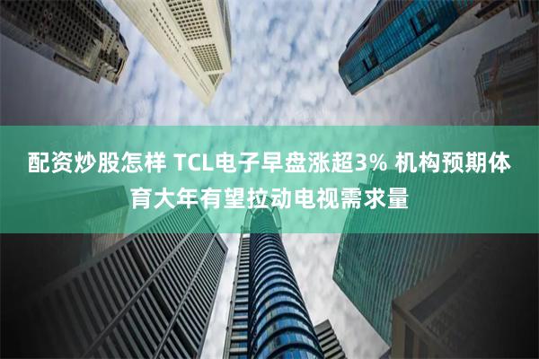 配资炒股怎样 TCL电子早盘涨超3% 机构预期体育大年有望拉动电视需求量
