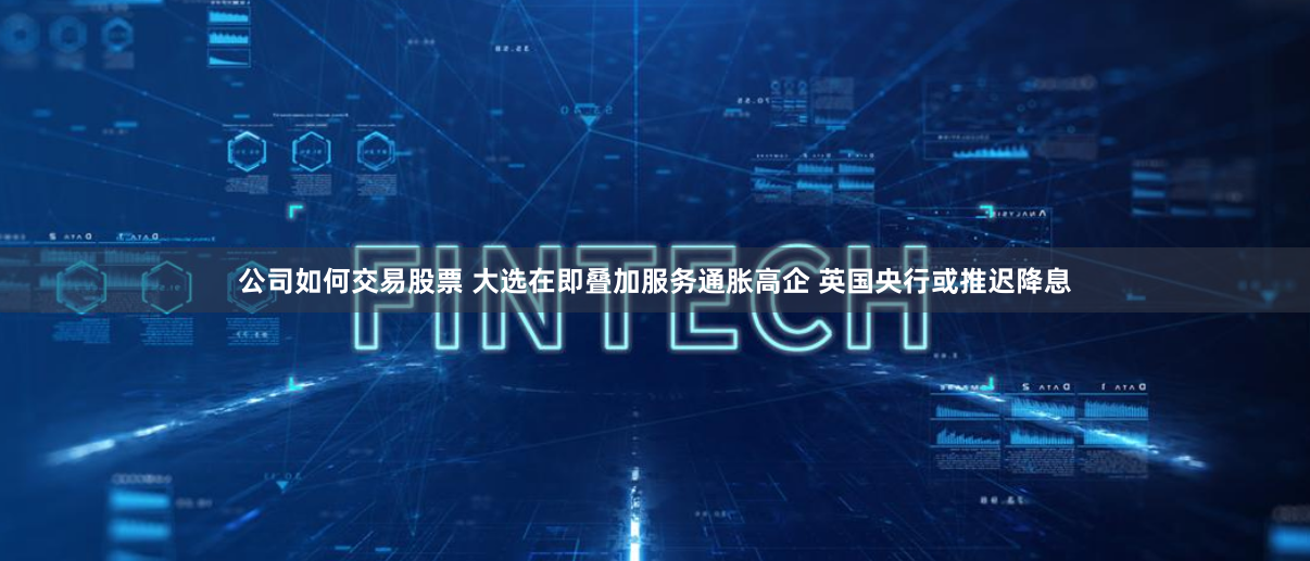 公司如何交易股票 大选在即叠加服务通胀高企 英国央行或推迟降息