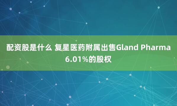 配资股是什么 复星医药附属出售Gland Pharma6.01%的股权