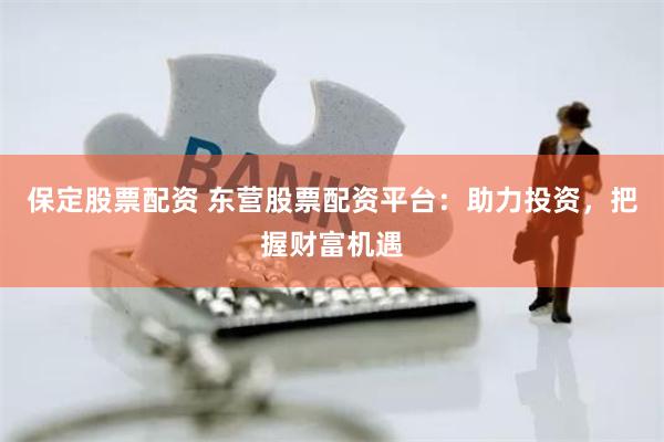 保定股票配资 东营股票配资平台：助力投资，把握财富机遇