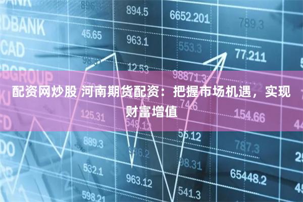 配资网炒股 河南期货配资：把握市场机遇，实现财富增值
