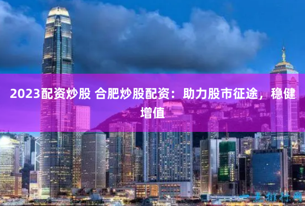 2023配资炒股 合肥炒股配资：助力股市征途，稳健增值