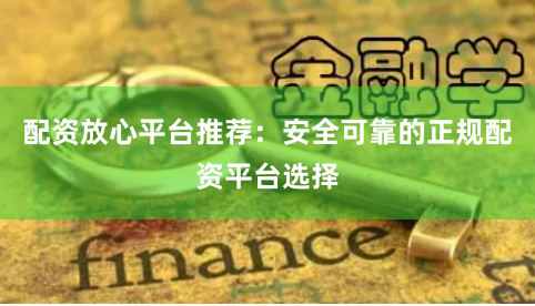 配资放心平台推荐：安全可靠的正规配资平台选择