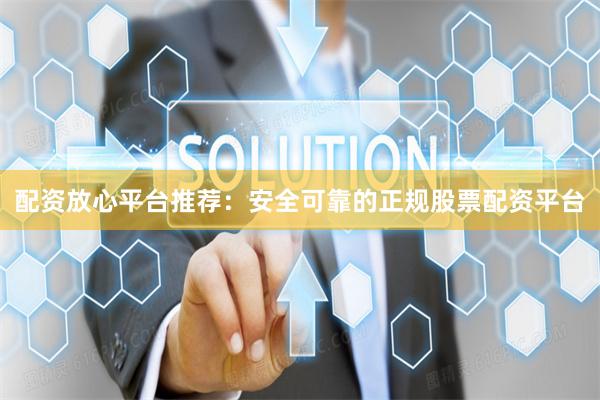 配资放心平台推荐：安全可靠的正规股票配资平台