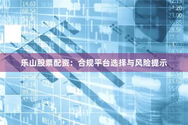 乐山股票配资：合规平台选择与风险提示