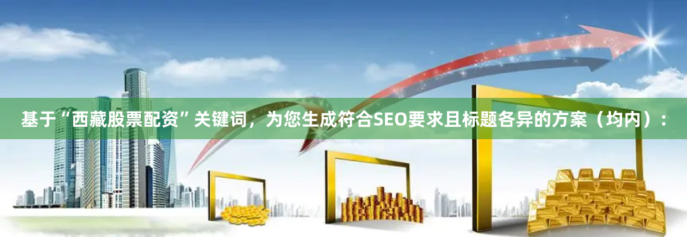 基于“西藏股票配资”关键词，为您生成符合SEO要求且标题各异的方案（均内）：